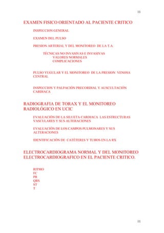 11


EXAMEN FISICO ORIENTADO AL PACIENTE CRITICO
   INSPECCION GENERAL

   EXAMEN DEL PULSO

   PRESION ARTERIAL Y DEL MONITOREO DE LA T.A.

        TÉCNICAS NO INVASIVAS E INVASIVAS
             VALORES NORMALES
             COMPLICACIONES


   PULSO YUGULAR Y EL MONITOREO DE LA PRESION VENOSA
   CENTRAL


   INSPECCION Y PALPACIÓN PRECORDIAL Y AUSCULTACIÓN
   CARDIACA


RADIOGRAFIA DE TORAX Y EL MONITOREO
RADIOLÓGICO EN UCIC
   EVALUACIÓN DE LA SILUETA CARDIACA LAS ESTRUCTURAS
   VASCULARES Y SUS ALTERACIONES

   EVALUACIÓN DE LOS CAMPOS PULMONARES Y SUS
   ALTERACIONES

   IDENTIFICACIÓN DE CATÉTERES Y TUBOS EN LA RX


ELECTROCARDIOGRAMA NORMAL Y DEL MONITOREO
ELECTROCARDIOGRAFICO EN EL PACIENTE CRITICO.

   RITMO
   FC
   PR
   QRS
   ST
   T




                                                       11
 
