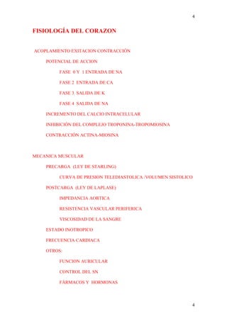 4


FISIOLOGÍA DEL CORAZON


ACOPLAMIENTO EXITACION CONTRACCIÓN

    POTENCIAL DE ACCION

         FASE 0 Y 1 ENTRADA DE NA

         FASE 2 ENTRADA DE CA

         FASE 3 SALIDA DE K

         FASE 4 SALIDA DE NA

    INCREMENTO DEL CALCIO INTRACELULAR

    INHIBICIÓN DEL COMPLEJO TROPONINA-TROPOMIOSINA

    CONTRACCIÓN ACTINA-MIOSINA



MECANICA MUSCULAR

    PRECARGA (LEY DE STARLING)

         CURVA DE PRESION TELEDIASTOLICA /VOLUMEN SISTOLICO

    POSTCARGA (LEY DE LAPLASE)

         IMPEDANCIA AORTICA

         RESISTENCIA VASCULAR PERIFERICA

         VISCOSIDAD DE LA SANGRE

    ESTADO INOTROPICO

    FRECUENCIA CARDIACA

    OTROS:

         FUNCION AURICULAR

         CONTROL DEL SN

         FÁRMACOS Y HORMONAS



                                                          4
 