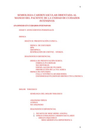 9



 SEMIOLOGIA CARDIOVASCULAR ORIENTADA AL
MANEJO DEL PACIENTE DE LA UNIDAD DE CUIDADOS
                 INTENSIVOS
ANAMNESIS EN CUIDADOS INTENSIVOS

    EDAD Y ANTECEDENTES PERSONALES


    DISNEA

         SEGÚN SU PRESENTACIÓN CLINICA.:

              DISNEA DE ESFUERZO
              DPN
              ORTOPNEA
              RESPIRACIÓN DE CHEYNE – STOKES.

         DIAGNOSTICO DIFERENCIAL

              DISNEA DE PRESENTACIÓN SUBITA
                   EMBOLIA PULMONAR
                   NEUMOTORAX
                   EDEMA AGUDO DE PULMON
                   OBSTRUCCIÓN DE LA VIA AEREA
              DISNEA DE ESFUERZO:
                   FALLA VENTRICULAR IZQUIERDA
                   ENFERMEDAD PULMONAR OBSTRUCTIVA CRONICA




    DOLOR TORÁXICO

              SEMILOGIA DEL DOLOR TORAXICO


              ANGINOSO TIPICO
              ATIPICO
              NO ANGINOSO

              DIAGNOSTICO DIFERENCIAL

                 1. INFARTO DE MIOCARDIO /ANGINA
                 2. OTRAS ETIOLOGÍAS CARDIOVASCULARES
                    . ORIGEN ISQUEMICO
                         MIOCARDIOPATIA HIPERTROFICA


                                                        9
 