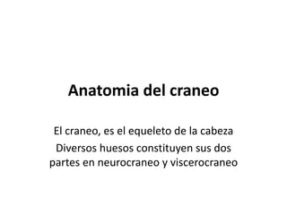 Anatomia del craneo 
El craneo, es el equeleto de la cabeza 
Diversos huesos constituyen sus dos 
partes en neurocraneo y viscerocraneo 
 