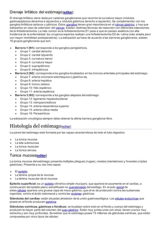 Drenaje linfático del estómago[editar]
El drenaje linfático viene dada por cadenas ganglionares que recorren la curvatura mayor (nódulos
gastroepiploicos derechos e izquierdos y nódulos gástricos derecho e izquierdo). Se complementan con los
ganglios linfáticos celíacos y pilóricos. Estos ganglios tienen gran importancia en el cáncer gástrico, y hay que
extirparlos en caso de extensión del cáncer. Existen distintas técnicas de resección con diferentes extensiones
de la linfadenectomía. La más común es la linfadenectomía D1 pese a que en países asiáticos con alta
incidencia de la enfermedad, los cirujanos expertos realizan una linfadenectomía D2 de rutina (más amplia pero
con mayor morbilidad postoperatoria). La extirpación se hace de acuerdo a las barreras ganglionares, existen
16 grupos ganglionares que son:
 Barrera 1 (N1): corresponde a los ganglios perigástricos.
 Grupo 1: cardial derecho
 Grupo 2: cardial izquierdo
 Grupo 3: curvatura menor
 Grupo 4: curvatura mayor
 Grupo 5: suprapilóricos
 Grupo 6: infrapilóricos
 Barrera 2 (N2): corresponde a los ganglios localizados en los troncos arteriales principales del estómago.
 Grupo 7: arteria coronaria estomáquica o gástrica izq.
 Grupo 8: arteria hepática
 Grupo 9: tronco celíaco
 Grupo 10: hilio esplénico
 Grupo 11: arteria esplénica
 Barrera 3 (N3): corresponde a los ganglios alejados del estómago.
 Grupo 12: ligamento hepatoduodenal
 Grupo 13: retropancreáticos
 Grupo 14: arteria mesentérica superior
 Grupo 15: arteria cólica media
 Grupo 16: Paraaórticos
La extirpación oncológica siempre debe obtener la última barrera ganglionar libre.
Histología del estómago[editar]
La pared del estómago está formada por las capas características de todo el tubo digestivo:
 La túnica mucosa
 La tela submucosa
 La túnica muscular
 La túnica serosa.
Túnica mucosa[editar]
La túnica mucosa del estómago presenta múltiples pliegues (rugae), crestas (mamelones) y foveolas (criptas
gástricas). Presenta a su vez tres capas:
 El epitelio
 La lámina propia de la mucosa
 La lámina muscular de la mucosa
Epitelio superficial: es un epitelio cilíndrico simple mucíparo, que aparece bruscamente en el cardias, a
continuación del epitelio plano estratificado no queratinizado del esófago. En el polo apical de
estas células aparece una gruesa capa de moco gástrico, que sirve de protección contra las sustancias
ingeridas, contra el ácido estomacal y contra las enzimas gástricas.
Glándulas del cardias: están situadas alrededor de la unión gastroesofágica. Las células endocrinas que
posee en el fondo producen gastrina.
Glándulas oxínticas, gástricas o fúndicas: se localizan sobre todo en el fondo y cuerpo del estómago y
producen la mayor parte del volumen del jugo gástrico. Están muy juntas unas con otras, tienen una luz muy
estrecha y son muy profundas. Se estima que el estómago posee 15 millones de glándulas oxínticas, que están
compuestas por cinco tipos de células:
 