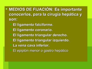  MEDIOS DE FIJACIÓN: Es importanteMEDIOS DE FIJACIÓN: Es importante
conocerlos, para la cirugía hepática yconocerlos, para la cirugía hepática y
son:son:
 El ligamento falciforme.El ligamento falciforme.
 El ligamento coronario.El ligamento coronario.
 El ligamento triangular derecho.El ligamento triangular derecho.
 El ligamento triangular izquierdo.El ligamento triangular izquierdo.
 La vena cava inferior.La vena cava inferior.
 El epiplón menor o gastro hepáticoEl epiplón menor o gastro hepático
 