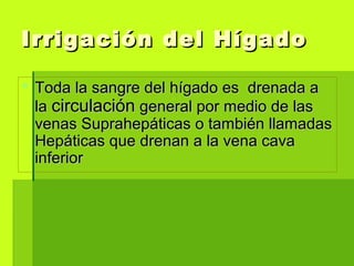  Toda la sangre del hígado es drenada aToda la sangre del hígado es drenada a
lala circulacióncirculación general por medio de lasgeneral por medio de las
venas Suprahepáticas o también llamadasvenas Suprahepáticas o también llamadas
Hepáticas que drenan a la vena cavaHepáticas que drenan a la vena cava
inferiorinferior
Irrigación del HígadoIrrigación del Hígado
 