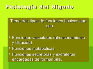 Fisiología del HígadoFisiología del Hígado
Tiene tres tipos de funciones básicas queTiene tres tipos de funciones básicas que
son:son:
 Funciones vasculares (almacenamientoFunciones vasculares (almacenamiento
y filtración)y filtración)
 Funciones metabólicasFunciones metabólicas
 Funciones secretoras y excretorasFunciones secretoras y excretoras
encargadas de formar bilis.encargadas de formar bilis.
 