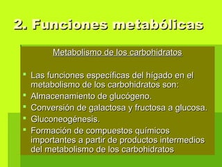 Metabolismo de los carbohidratosMetabolismo de los carbohidratos
 Las funciones específicas del hígado en elLas funciones específicas del hígado en el
metabolismo de los carbohidratos son:metabolismo de los carbohidratos son:
 Almacenamiento de glucógeno.Almacenamiento de glucógeno.
 Conversión de galactosa y fructosa a glucosa.Conversión de galactosa y fructosa a glucosa.
 Gluconeogénesis.Gluconeogénesis.
 Formación de compuestos químicosFormación de compuestos químicos
importantes a partir de productos intermediosimportantes a partir de productos intermedios
del metabolismo de los carbohidratosdel metabolismo de los carbohidratos
2. Funciones metabólicas2. Funciones metabólicas
 