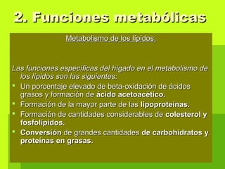 Metabolismo de los lípidos.Metabolismo de los lípidos.
Las funciones específicas del hígado en el metabolismo deLas funciones específicas del hígado en el metabolismo de
los lípidos son las siguientes:los lípidos son las siguientes:
 Un porcentaje elevado de beta-oxidación de ácidosUn porcentaje elevado de beta-oxidación de ácidos
grasos y formación degrasos y formación de ácido acetoacético.ácido acetoacético.
 Formación de la mayor parte de lasFormación de la mayor parte de las lipoproteínas.lipoproteínas.
 Formación de cantidades considerables deFormación de cantidades considerables de colesterol ycolesterol y
fosfolípidos.fosfolípidos.
 ConversiónConversión de grandes cantidadesde grandes cantidades de carbohidratos yde carbohidratos y
proteínas en grasas.proteínas en grasas.
2. Funciones metabólicas2. Funciones metabólicas
 