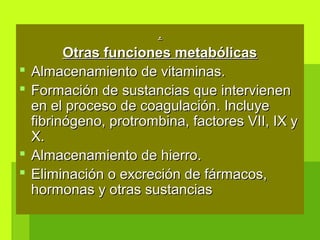 ..
Otras funciones metabólicasOtras funciones metabólicas
 Almacenamiento de vitaminas.Almacenamiento de vitaminas.
 Formación de sustancias que intervienenFormación de sustancias que intervienen
en el proceso de coagulación. Incluyeen el proceso de coagulación. Incluye
fibrinógeno, protrombina, factores VII, IX yfibrinógeno, protrombina, factores VII, IX y
X.X.
 Almacenamiento de hierro.Almacenamiento de hierro.
 Eliminación o excreción de fármacos,Eliminación o excreción de fármacos,
hormonas y otras sustanciashormonas y otras sustancias
 