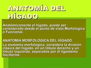 ANATOMÍA DELANATOMÍA DEL
HÍGADOHÍGADO
..
Anatómicamente el hígado, puede serAnatómicamente el hígado, puede ser
considerado desde el punto de vista Morfológicoconsiderado desde el punto de vista Morfológico
o Funcional.o Funcional.
ANATOMIA MORFOLÓGICA DEL HÍGADO.ANATOMIA MORFOLÓGICA DEL HÍGADO.
La anatomía morfológica, considera la divisiónLa anatomía morfológica, considera la división
clásica del hígado, en un lóbulo derecho y unclásica del hígado, en un lóbulo derecho y un
lóbulo izquierdo, separados por él ligamentolóbulo izquierdo, separados por él ligamento
falciformefalciforme
 