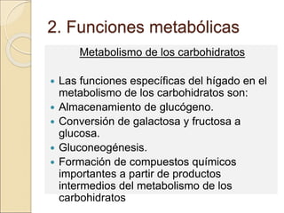 2. Funciones metabólicas
Metabolismo de los carbohidratos
 Las funciones específicas del hígado en el
metabolismo de los carbohidratos son:
 Almacenamiento de glucógeno.
 Conversión de galactosa y fructosa a
glucosa.
 Gluconeogénesis.
 Formación de compuestos químicos
importantes a partir de productos
intermedios del metabolismo de los
carbohidratos
 