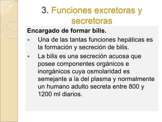 3. Funciones excretoras y
secretoras
Encargado de formar bilis.
 Una de las tantas funciones hepáticas es
la formación y secreción de bilis.
 La bilis es una secreción acuosa que
posee componentes orgánicos e
inorgánicos cuya osmolaridad es
semejante a la del plasma y normalmente
un humano adulto secreta entre 800 y
1200 ml diarios.
 