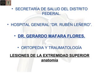 • SECRETARÍA DE SALUD DEL DISTRITO 
FEDERAL. 
• HOSPITAL GENERAL “DR. RUBÉN LEÑERO”. 
• DR. GERARDO MAFARA FLORES. 
• ORTOPEDIA Y TRAUMATOLOGÍA 
LESIONES DE LA EXTREMIDAD SUPERIOR 
anatomía 
 