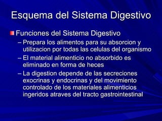 Esquema del Sistema Digestivo Funciones del Sistema Digestivo Prepara los alimentos para su absorcion y utilizacion por todas las celulas del organismo El material alimenticio no absorbido es eliminado en forma de heces La digestion depende de las secreciones exocrinas y endocrinas y del movimiento controlado de los materiales alimenticios ingeridos atraves del tracto gastrointestinal 