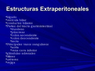 Estructuras Extraperitoneales hígado  vesícula biliar  conductos biliares  Partes del tracto gastrointestinal  duodeno  páncreas  colon ascendente  colon descendente  recto  Principales vasos sanguíneos  aorta  vena cava inferior  glándulas adrenales  riñones  uréteres  vejiga  