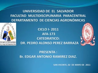 UNIVERSIDAD DE  EL  SALVADOR FACULTAD  MULTIDISCIPLINARIA  PARACENTRAL    DEPARTAMENTO  DE CIENCIAS AGRONÓMICAS  CICLO I- 2011        AFA-173 CATEDRATICO:   DR. PEDRO ALONSO PEREZ BARRAZAPRESENTA : Br. EDGAR ANTONIO RAMIREZ DIAZ. SAN VICENTE, 02  DE MAYO DE  2011 
