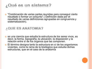 ¿
 "Combinación de varias partes reunidas para conseguir cierto
resultado o formar un conjunto".( Definición dada por el
resultado de varias definiciones agrupadas en congruencia y
sistematización).
 es una ciencia que estudia la estructura de los seres vivos, es
decir, la forma, topografía, la ubicación, la disposición y la
relación entre sí de los órganos que las componen.
 El término designa tanto la estructura en sí de los organismos
vivientes, como la rama de la biológica que estudia dichas
estructuras, que en el caso de la anatomía
 