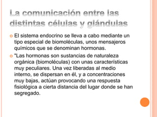  El sistema endocrino se lleva a cabo mediante un
tipo especial de biomoléculas, unos mensajeros
químicos que se denominan hormonas.
 "Las hormonas son sustancias de naturaleza
orgánica (biomoléculas) con unas características
muy peculiares. Una vez liberadas al medio
interno, se dispersan en él, y a concentraciones
muy bajas, actúan provocando una respuesta
fisiológica a cierta distancia del lugar donde se han
segregado.
 