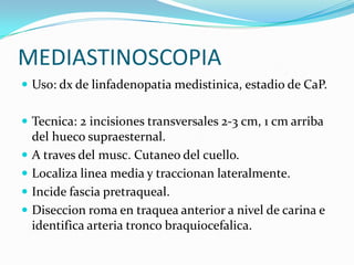 MEDIASTINOSCOPIA
 Uso: dx de linfadenopatia medistinica, estadio de CaP.


 Tecnica: 2 incisiones transversales 2-3 cm, 1 cm arriba
    del hueco supraesternal.
   A traves del musc. Cutaneo del cuello.
   Localiza linea media y traccionan lateralmente.
   Incide fascia pretraqueal.
   Diseccion roma en traquea anterior a nivel de carina e
    identifica arteria tronco braquiocefalica.
 