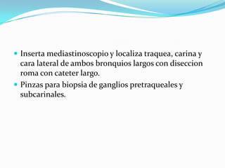  Inserta mediastinoscopio y localiza traquea, carina y
  cara lateral de ambos bronquios largos con diseccion
  roma con cateter largo.
 Pinzas para biopsia de ganglios pretraqueales y
  subcarinales.
 