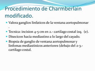 Procedimiento de Charmberlain
modificado.
 Valora ganglios linfaticos de la ventana aortopulmonar
  .
 Tecnica: incision 4-5 cm en 2.- cartilago costal izq. (e).
 Disecicon hacia mediastino a lo largo del cayado.
 Biopsia de ganglio de ventana aortopulmonar y
  linfomas mediastinicos anteriores (debajo del 2-3.-
  cartilago costal.
 