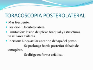 TORACOSCOPIA POSTEROLATERAL
 Mas frecuente.
 Posicion: Decubito lateral.
 Limitacion: lesion del plexo braquial y estructuras
  vasculares axilares.
 Incision: Linea axilar anterior, debajo del pezon.
              Se prolonga borde posterior debajo de
  omoplato.
              Se dirige en forma cefalica .
 