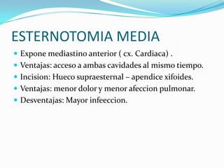 ESTERNOTOMIA MEDIA
 Expone mediastino anterior ( cx. Cardiaca) .
 Ventajas: acceso a ambas cavidades al mismo tiempo.
 Incision: Hueco supraesternal – apendice xifoides.
 Ventajas: menor dolor y menor afeccion pulmonar.
 Desventajas: Mayor infeeccion.
 