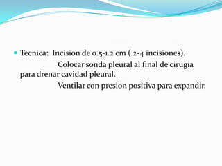 Tecnica: Incision de 0.5-1.2 cm ( 2-4 incisiones).
            Colocar sonda pleural al final de cirugia
  para drenar cavidad pleural.
            Ventilar con presion positiva para expandir.
 