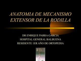 ANATOMIA DE MECANISMO 
EXTENSOR DE LA RODILLA 
DR ENRIQUE PARRA GARCIA 
HOSPITAL GENERAL BALBUENA 
RESIDENTE 1ER AÑO DE ORTOPEDIA 
 