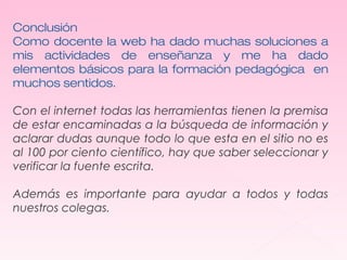 Conclusión 
Como docente la web ha dado muchas soluciones a 
mis actividades de enseñanza y me ha dado 
elementos básicos para la formación pedagógica en 
muchos sentidos. 
Con el internet todas las herramientas tienen la premisa 
de estar encaminadas a la búsqueda de información y 
aclarar dudas aunque todo lo que esta en el sitio no es 
al 100 por ciento científico, hay que saber seleccionar y 
verificar la fuente escrita. 
Además es importante para ayudar a todos y todas 
nuestros colegas. 
 