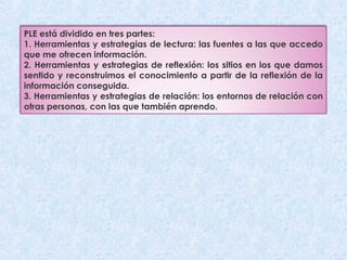 PLE está dividido en tres partes: 
1. Herramientas y estrategias de lectura: las fuentes a las que accedo 
que me ofrecen información. 
2. Herramientas y estrategias de reflexión: los sitios en los que damos 
sentido y reconstruimos el conocimiento a partir de la reflexión de la 
información conseguida. 
3. Herramientas y estrategias de relación: los entornos de relación con 
otras personas, con las que también aprendo. 
