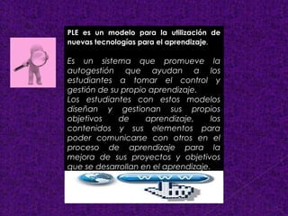 PLE es un modelo para la utilización de 
nuevas tecnologías para el aprendizaje. 
Es un sistema que promueve la 
autogestión que ayudan a los 
estudiantes a tomar el control y 
gestión de su propio aprendizaje. 
Los estudiantes con estos modelos 
diseñan y gestionan sus propios 
objetivos de aprendizaje, los 
contenidos y sus elementos para 
poder comunicarse con otros en el 
proceso de aprendizaje para la 
mejora de sus proyectos y objetivos 
que se desarrollan en el aprendizaje. 
 