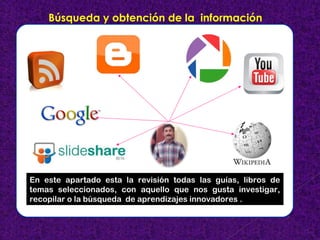 Búsqueda y obtención de la información 
En este apartado esta la revisión todas las guías, libros de 
temas seleccionados, con aquello que nos gusta investigar, 
recopilar o la búsqueda de aprendizajes innovadores . 
 