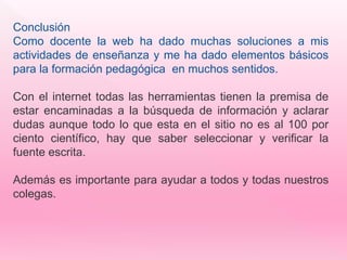 Conclusión 
Como docente la web ha dado muchas soluciones a mis 
actividades de enseñanza y me ha dado elementos básicos 
para la formación pedagógica en muchos sentidos. 
Con el internet todas las herramientas tienen la premisa de 
estar encaminadas a la búsqueda de información y aclarar 
dudas aunque todo lo que esta en el sitio no es al 100 por 
ciento científico, hay que saber seleccionar y verificar la 
fuente escrita. 
Además es importante para ayudar a todos y todas nuestros 
colegas. 
 