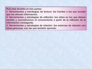 PLE está dividido en tres partes: 
1. Herramientas y estrategias de lectura: las fuentes a las que accedo 
que me ofrecen información. 
2. Herramientas y estrategias de reflexión: los sitios en los que damos 
sentido y reconstruimos el conocimiento a partir de la reflexión de la 
información conseguida. 
3. Herramientas y estrategias de relación: los entornos de relación con 
otras personas, con las que también aprendo. 
