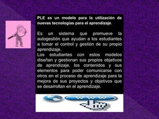 PLE es un modelo para la utilización de 
nuevas tecnologías para el aprendizaje. 
Es un sistema que promueve la 
autogestión que ayudan a los estudiantes 
a tomar el control y gestión de su propio 
aprendizaje. 
Los estudiantes con estos modelos 
diseñan y gestionan sus propios objetivos 
de aprendizaje, los contenidos y sus 
elementos para poder comunicarse con 
otros en el proceso de aprendizaje para la 
mejora de sus proyectos y objetivos que 
se desarrollan en el aprendizaje. 
 