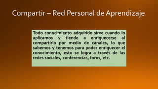 Todo conocimiento adquirido sirve cuando lo 
aplicamos y tiende a enriquecerse al 
compartirlo por medio de canales, lo que 
sabemos y tenemos para poder enriquecer el 
conocimiento, esto se logra a través de las 
redes sociales, conferencias, foros, etc. 
 