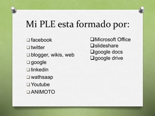 Mi PLE esta formado por: 
 facebook 
 twitter 
 blogger, wikis, web 
 google 
 linkedin 
wathsaap 
Youtube 
ANIMOTO 
Microsoft Office 
slideshare 
google docs 
google drive 
 