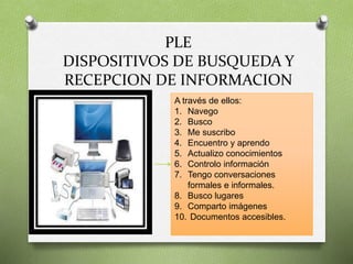 PLE 
DISPOSITIVOS DE BUSQUEDA Y 
RECEPCION DE INFORMACION 
A través de ellos: 
1. Navego 
2. Busco 
3. Me suscribo 
4. Encuentro y aprendo 
5. Actualizo conocimientos 
6. Controlo información 
7. Tengo conversaciones 
formales e informales. 
8. Busco lugares 
9. Comparto imágenes 
10. Documentos accesibles. 
 