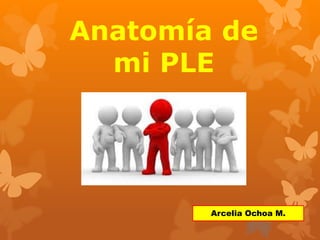 Anatomía de 
mi PLE 
Arcelia Ochoa M. 
 