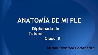 ANATOMÍA DE MI PLE 
Diplomado de 
Tutores 
Clase 6 
Martha Francisca Gómez Euan 
 