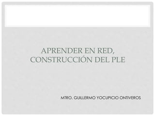 APRENDER EN RED,
CONSTRUCCIÓN DEL PLE
MTRO. GUILLERMO YOCUPICIO ONTIVEROS
 