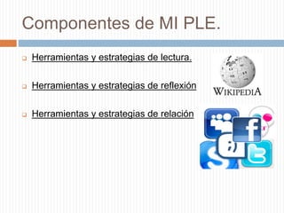 Componentes de MI PLE.
 Herramientas y estrategias de lectura.
 Herramientas y estrategias de reflexión
 Herramientas y estrategias de relación
 
