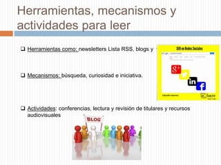 Herramientas, mecanismos y
actividades para leer
 Herramientas como: newsletters Lista RSS, blogs y videos.
 Mecanismos: búsqueda, curiosidad e iniciativa.
 Actividades: conferencias, lectura y revisión de titulares y recursos
audiovisuales
 