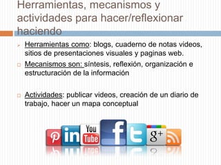 Herramientas, mecanismos y
actividades para hacer/reflexionar
haciendo
 Herramientas como: blogs, cuaderno de notas videos,
sitios de presentaciones visuales y paginas web.
 Mecanismos son: síntesis, reflexión, organización e
estructuración de la información
 Actividades: publicar videos, creación de un diario de
trabajo, hacer un mapa conceptual
 