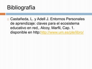 Bibliografía
 Castañeda, L. y Adell J. Entornos Personales
de aprendizaje: claves para el ecosistema
educativo en red,. Alcoy, Marfil, Cap. 1.
disponible en http:http://www.um.es/ple/libro/
 