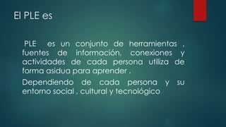 El PLE es
PLE es un conjunto de herramientas ,
fuentes de información, conexiones y
actividades de cada persona utiliza de
forma asidua para aprender .
Dependiendo de cada persona y su
entorno social , cultural y tecnológico