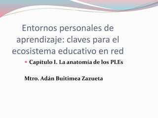 Entornos personales de
aprendizaje: claves para el
ecosistema educativo en red
 Capítulo I. La anatomía de los PLEs
Mtro. Adán Buitimea Zazueta
 