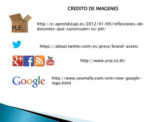 http://e-aprendizaje.es/2012/01/09/reflexiones-de-
docentes-que-construyen-su-ple/
CREDITO DE IMAGENES
https://about.twitter.com/es/press/brand-assets
http://www.arip.co.th/
http://www.seomofo.com/orm/new-google-
logo.html