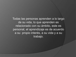 Todas las personas aprenden a lo largo 
de su vida, lo que aprenden es 
relacionado con su ámbito, este es 
personal, el aprendizaje es de acuerdo 
a su propio interés, a su vida y a su 
trabajo. 
 