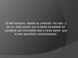 El ser humano desde su creación ha sido y 
es un ente social, por lo tanto ha estado en 
contacto con circunstancias y otros seres que 
le han permitido conocimientos. 
 