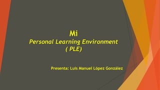 Mi
Personal Learning Environment
( PLE)
Presenta: Luis Manuel López González
 